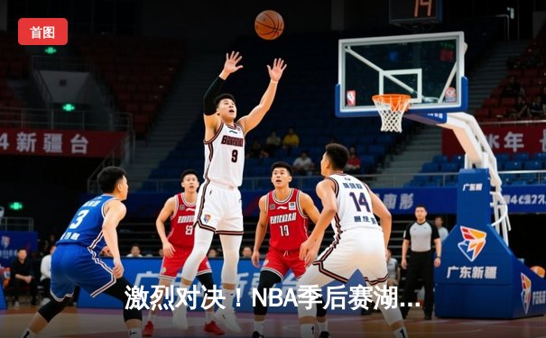 激烈对决！NBA季后赛湖人险胜勇士，詹姆斯关键三分锁定胜局