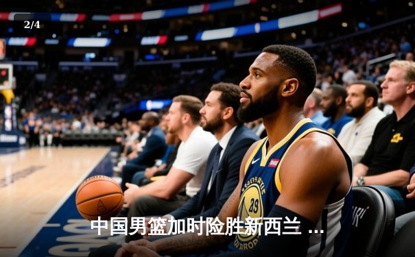 中国男篮加时险胜新西兰 周琦27+12制霸内线 - 2