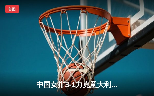 中国女排3-1力克意大利，张常宁强势回归砍下22分