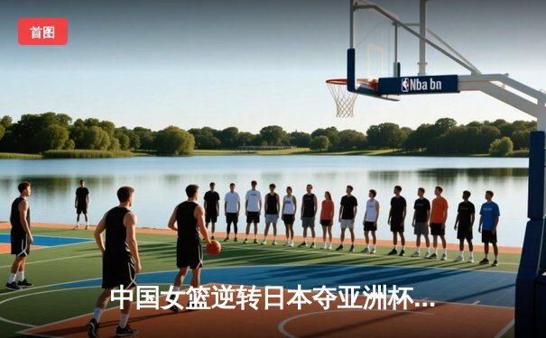 中国女篮逆转日本夺亚洲杯冠军，韩旭砍下26分11篮板荣膺MVP